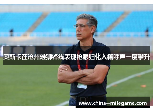 奥斯卡在沧州雄狮锋线表现抢眼归化入籍呼声一度攀升