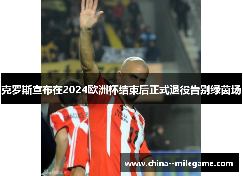 克罗斯宣布在2024欧洲杯结束后正式退役告别绿茵场