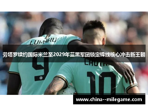 劳塔罗续约国际米兰至2029年蓝黑军团锁定锋线核心冲击新王朝